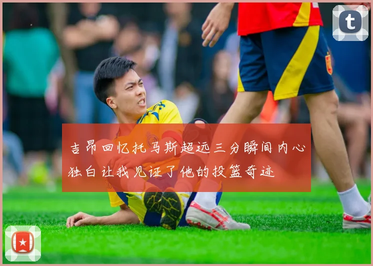 吉昂回忆托马斯超远三分瞬间内心独白让我见证了他的投篮奇迹