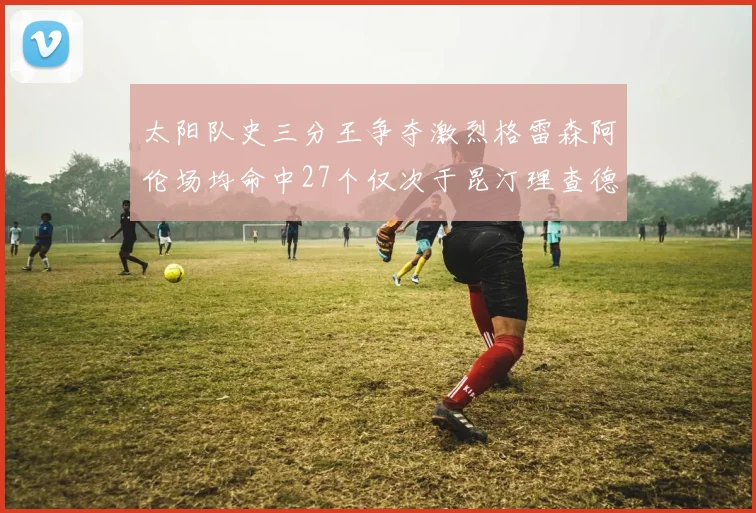 太阳队史三分王争夺激烈格雷森阿伦场均命中27个仅次于昆汀理查德森