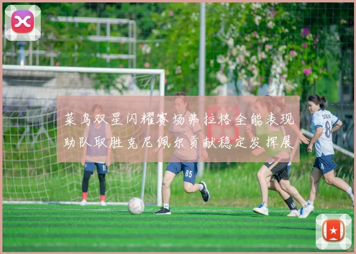 菜鸟双星闪耀赛场弗拉格全能表现助队取胜克尼佩尔贡献稳定发挥展现潜力