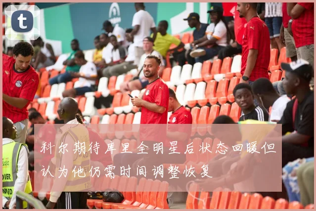 科尔期待库里全明星后状态回暖但认为他仍需时间调整恢复