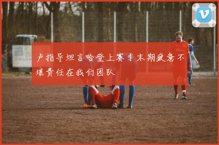 卢指导坦言哈登上赛季末期疲惫不堪责任在我们团队