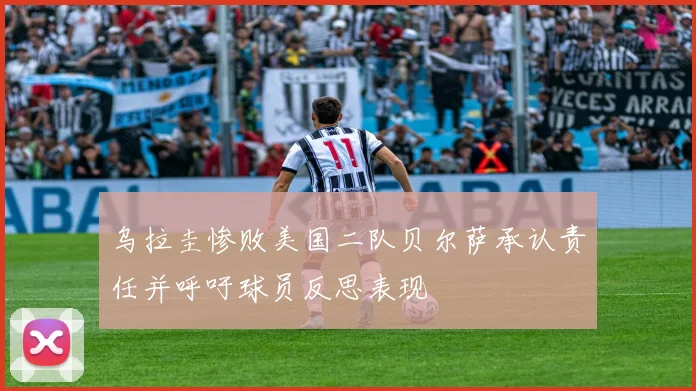 乌拉圭惨败美国二队贝尔萨承认责任并呼吁球员反思表现