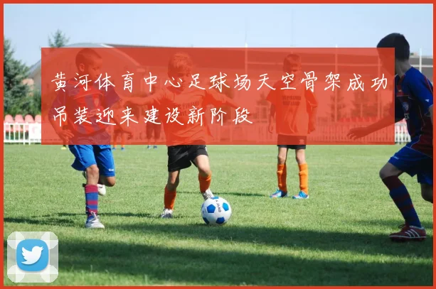 黄河体育中心足球场天空骨架成功吊装迎来建设新阶段